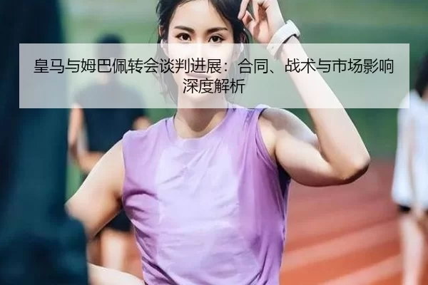 皇马与姆巴佩转会谈判进展：合同、战术与市场影响深度解析